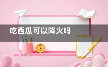 吃西瓜可以降火吗  吃西瓜可不可以降火(吃西瓜可以降火嘛)